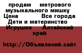 продам 1,5метрового музыкального мишку › Цена ­ 2 500 - Все города Дети и материнство » Игрушки   . Алтайский край